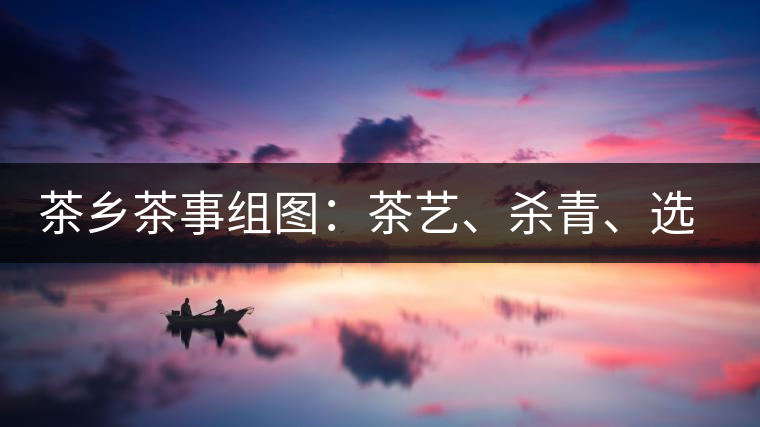 茶鄉(xiāng)茶事組圖：茶藝、殺青、選茶、采茶