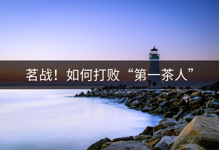 茗戰(zhàn)！如何打敗“第一茶人”