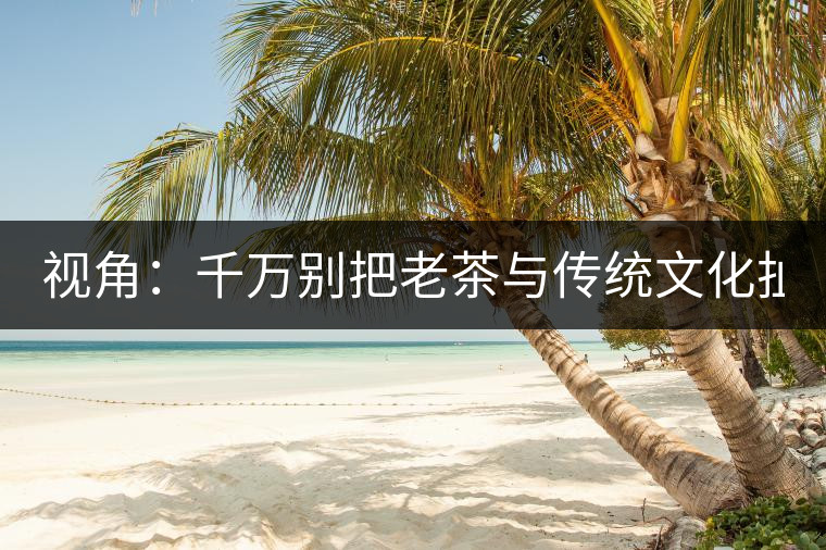 視角：千萬別把老茶與傳統(tǒng)文化扯上 老祖宗不喝老茶！