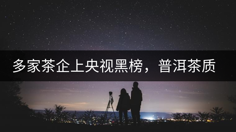 多家茶企上央視黑榜，普洱茶質(zhì)量獲權(quán)威機(jī)構(gòu)認(rèn)可