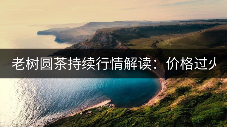 老樹(shù)圓茶持續(xù)行情解讀：價(jià)格過(guò)火 投機(jī)加重 待回調(diào)！