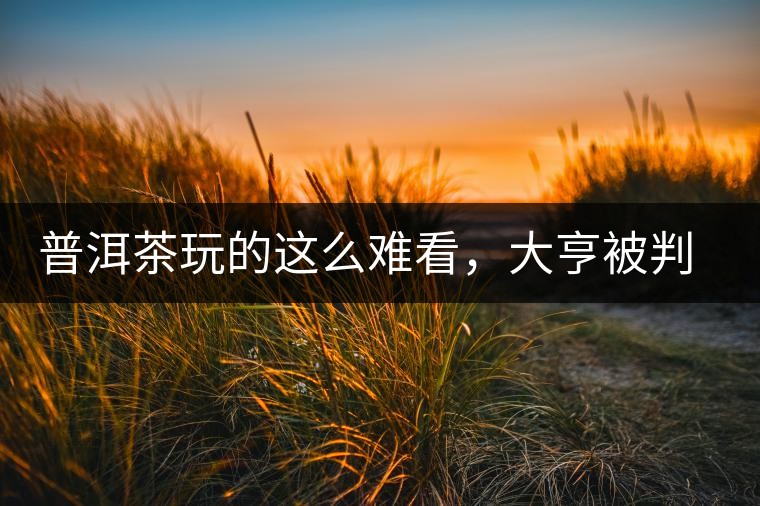 普洱茶玩的這么難看，大亨被判四年