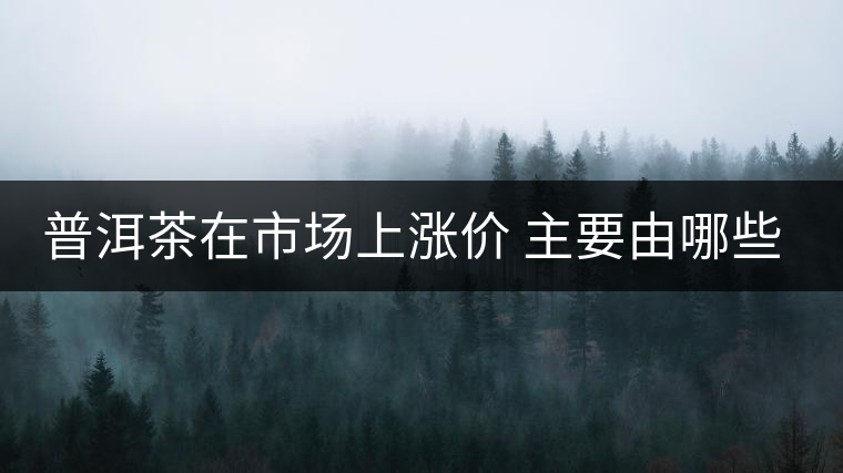 普洱茶在市場(chǎng)上漲價(jià) 主要由哪些因素主導(dǎo)？