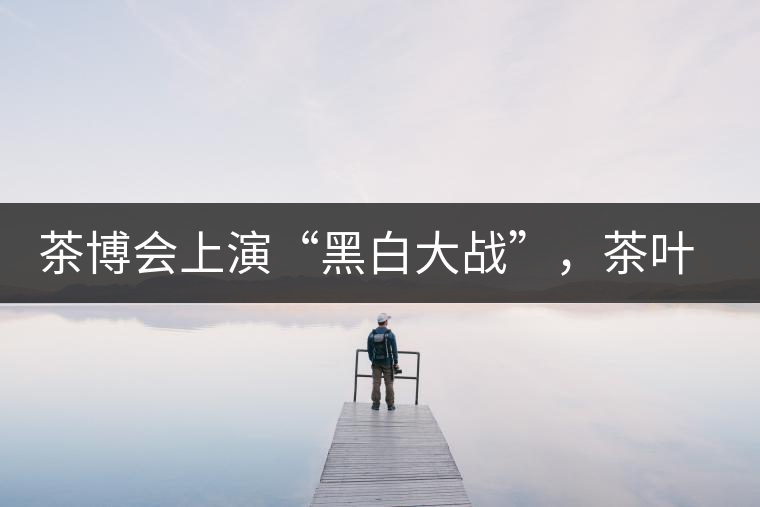 茶博會(huì)上演“黑白大戰(zhàn)”，茶葉一沾“野”字價(jià)翻番