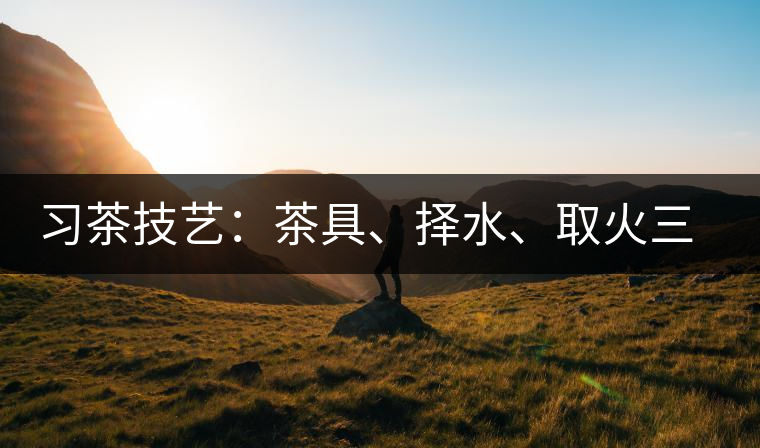 習(xí)茶技藝：茶具、擇水、取火三篇