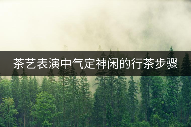茶藝表演中氣定神閑的行茶步驟