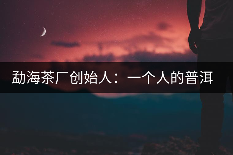 勐海茶廠創(chuàng)始人:一個(gè)人的普洱茶秘史 勐海茶廠創(chuàng)始人:一個(gè)人的普洱茶秘史