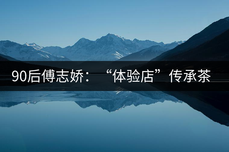 90后傅志嬌:“體驗(yàn)店”傳承茶文化 90后傅志嬌:“體驗(yàn)店”傳承茶文化