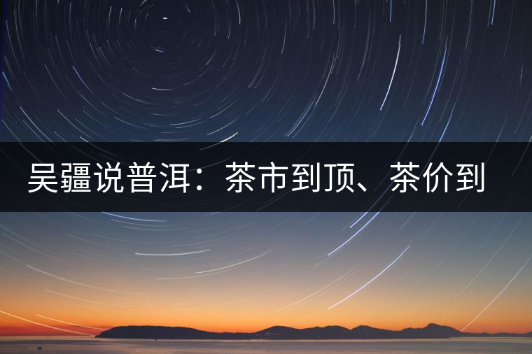吳疆說普洱：茶市到頂、茶價到頂、概念到頂