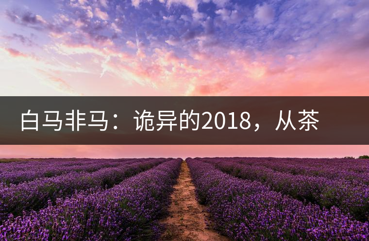 白馬非馬：詭異的2018，從茶農(nóng)直銷與財(cái)團(tuán)布局說(shuō)起