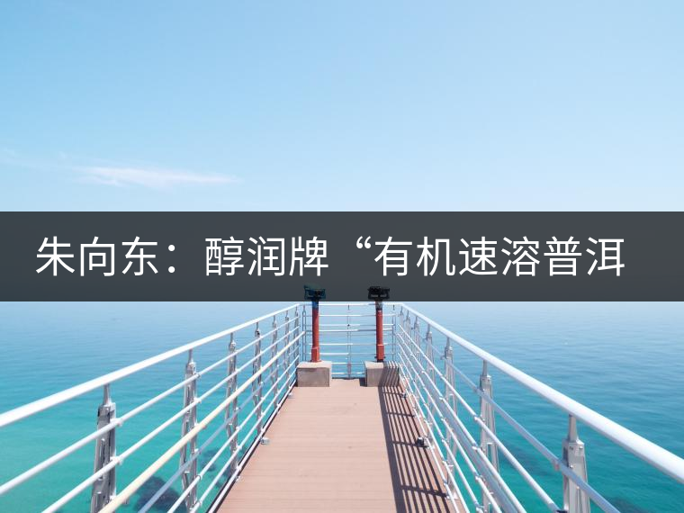 朱向東:醇潤(rùn)牌“有機(jī)速溶普洱茶”人生 朱向東:醇潤(rùn)牌“有機(jī)速溶普洱茶”人生