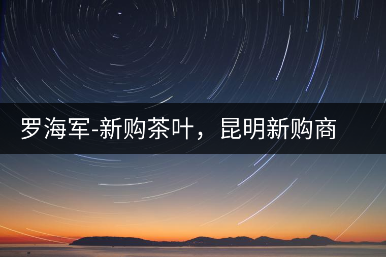 羅海軍-新購(gòu)茶葉，昆明新購(gòu)商貿(mào)有限公司總經(jīng)理
