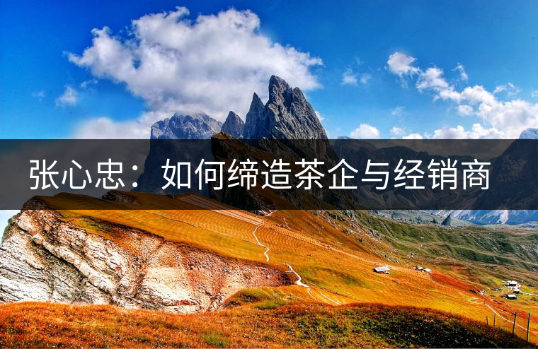 張心忠：如何締造茶企與經(jīng)銷商的合作共贏關(guān)系？