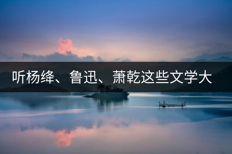 聽楊絳、魯迅、蕭乾這些文學(xué)大師們談喝茶
