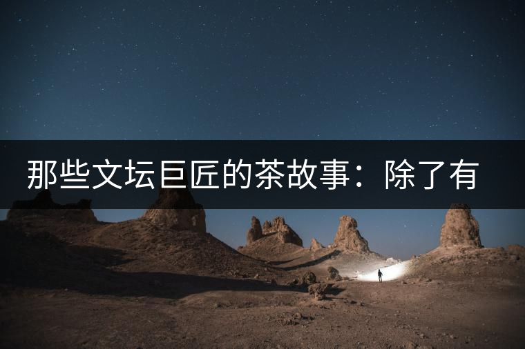 那些文壇巨匠的茶故事：除了有一支好筆，一顆好心，還有一張好嘴！