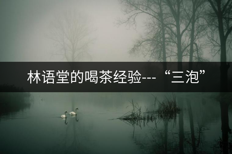 林語堂的喝茶經(jīng)驗(yàn)---“三泡” 林語堂的喝茶經(jīng)驗(yàn)---“三泡”