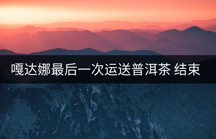 嘎達(dá)娜最后一次運(yùn)送普洱茶 結(jié)束了最后的馬幫生涯 嘎達(dá)娜最后一次運(yùn)送普洱茶 結(jié)束了最后的馬幫生涯