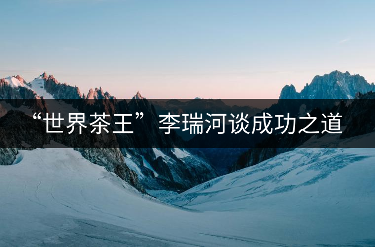 “世界茶王”李瑞河談成功之道:品牌+文化+創(chuàng)新 “世界茶王”李瑞河談成功之道:品牌+文化+創(chuàng)新