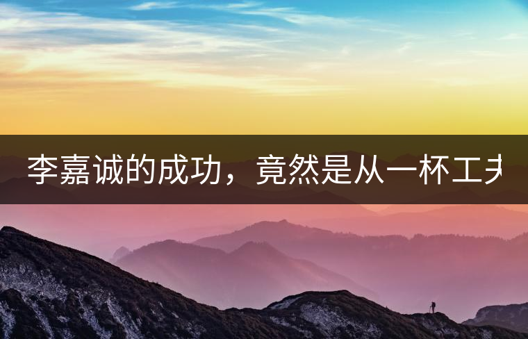 李嘉誠的成功，竟然是從一杯工夫茶開始的！