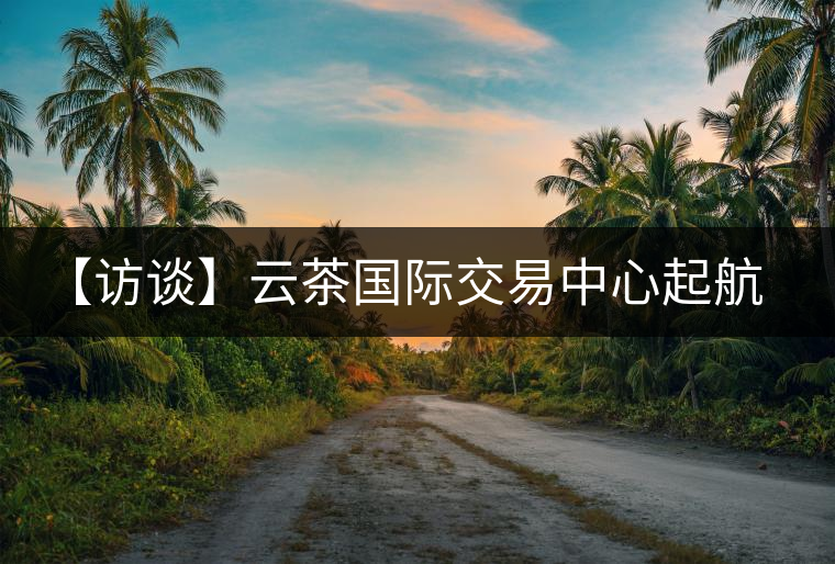 【訪談】云茶國(guó)際交易中心起航，市場(chǎng)定價(jià)權(quán)花落誰家？