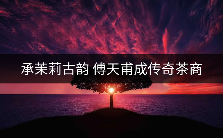 承茉莉古韻 傅天甫成傳奇茶商