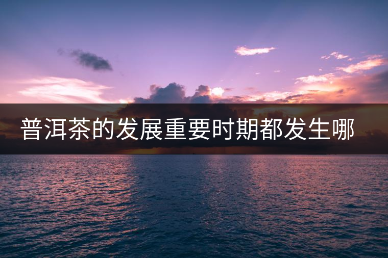 普洱茶的發(fā)展重要時(shí)期都發(fā)生哪些大事？