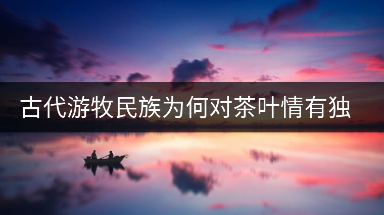 古代游牧民族為何對茶葉情有獨鐘，為何為了茶葉甚至不惜動武