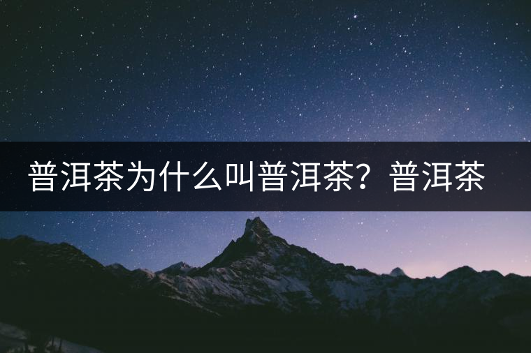 普洱茶為什么叫普洱茶？普洱茶神話史料都在這了