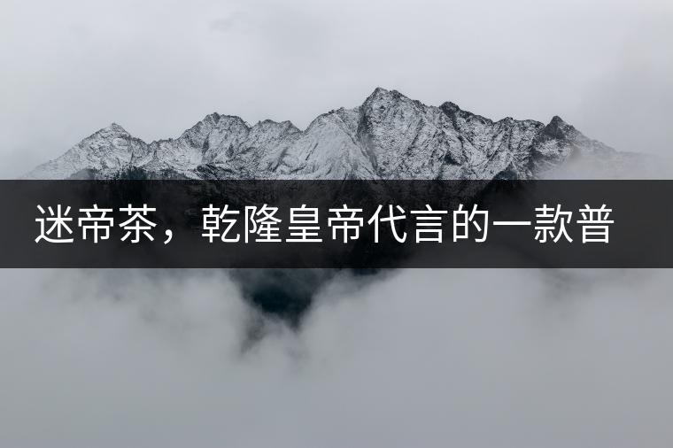 迷帝茶，乾隆皇帝代言的一款普洱茶
