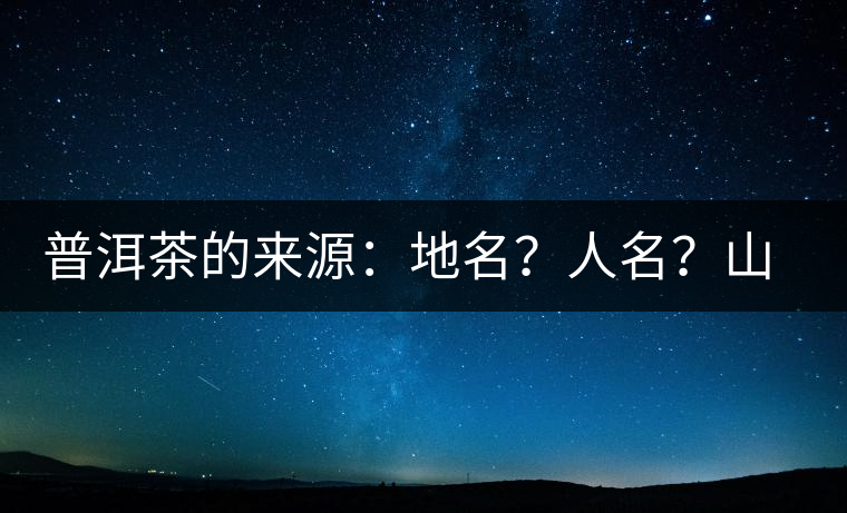 普洱茶的來源：地名？人名？山名？您更信哪一種？