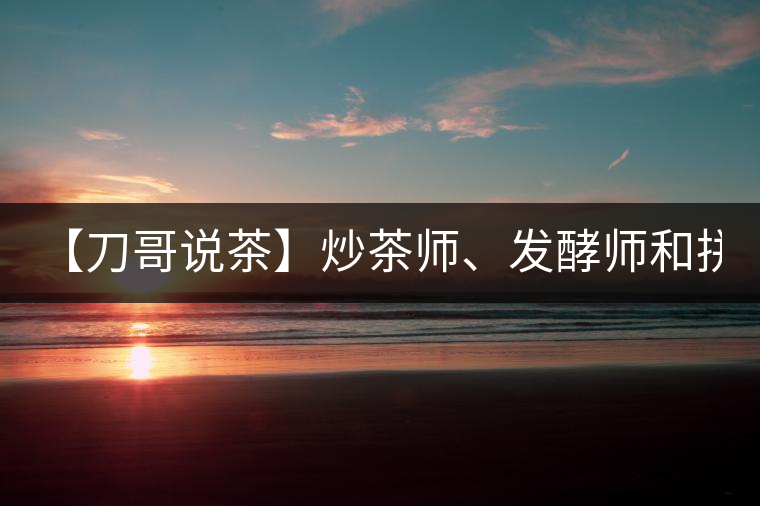 【刀哥說茶】炒茶師、發(fā)酵師和拼配師, 誰更吃香?