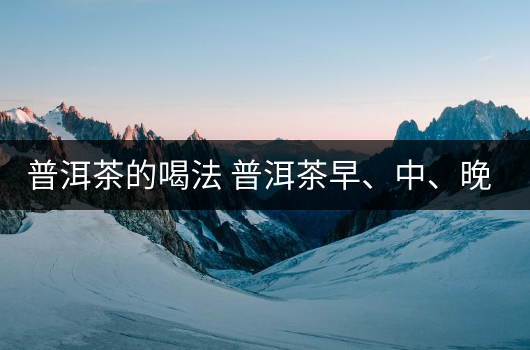 普洱茶的喝法 普洱茶早、中、晚、的喝法