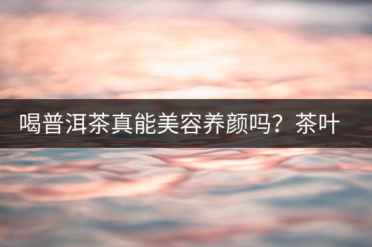 喝普洱茶真能美容養(yǎng)顏嗎？茶葉的作用