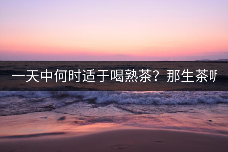 一天中何時適于喝熟茶？那生茶呢？