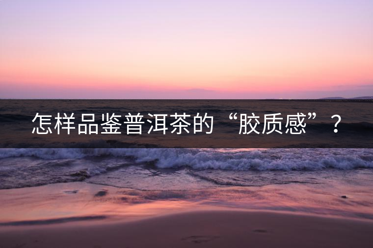 怎樣品鑒普洱茶的“膠質(zhì)感”？