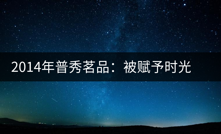 2014年普秀茗品：被賦予時(shí)光的魅力，值得細(xì)品