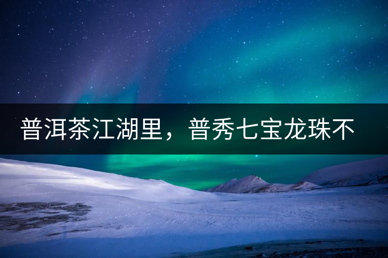 普洱茶江湖里，普秀七寶龍珠不是傳說