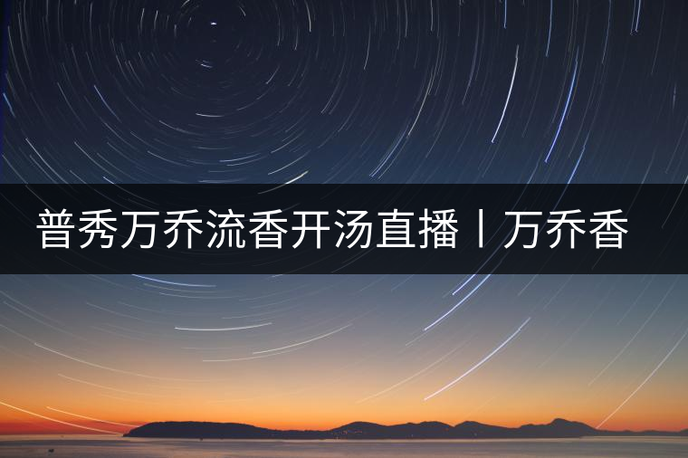 普秀萬(wàn)喬流香開(kāi)湯直播丨萬(wàn)喬香自遠(yuǎn)古來(lái)