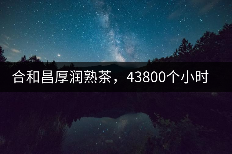 合和昌厚潤熟茶，43800個小時把時光轉化成嘗得到的味道！