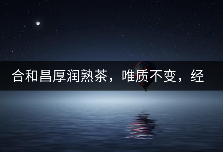 合和昌厚潤熟茶，唯質(zhì)不變，經(jīng)典之上延續(xù)經(jīng)典！