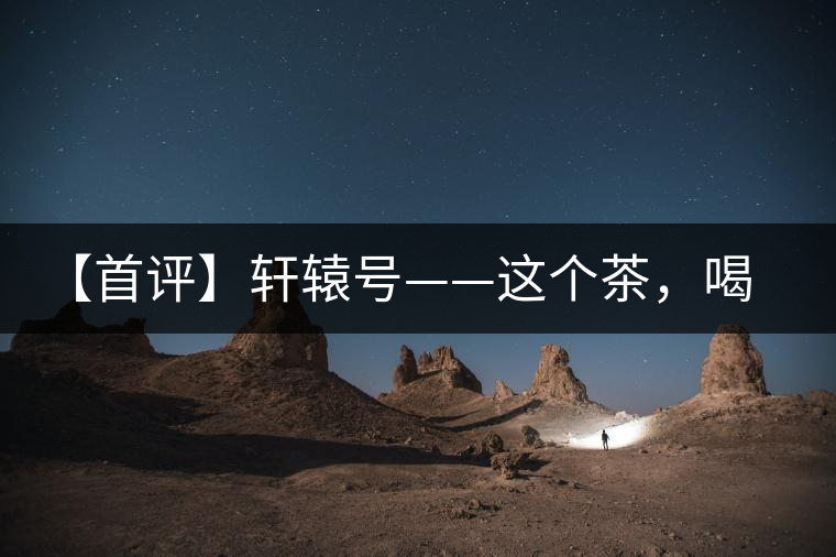 【首評(píng)】軒轅號(hào)——這個(gè)茶，喝的就是優(yōu)秀的綜合感受