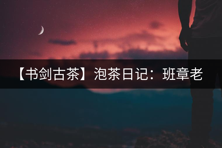 【書劍古茶】泡茶日記：班章老寨，你知多少？