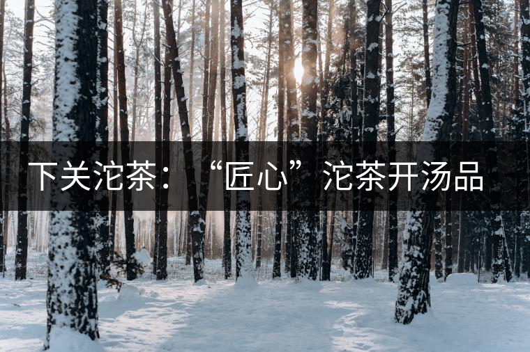 下關(guān)沱茶：“匠心”沱茶開湯品鑒——世界再嘈雜，內(nèi)心總安靜