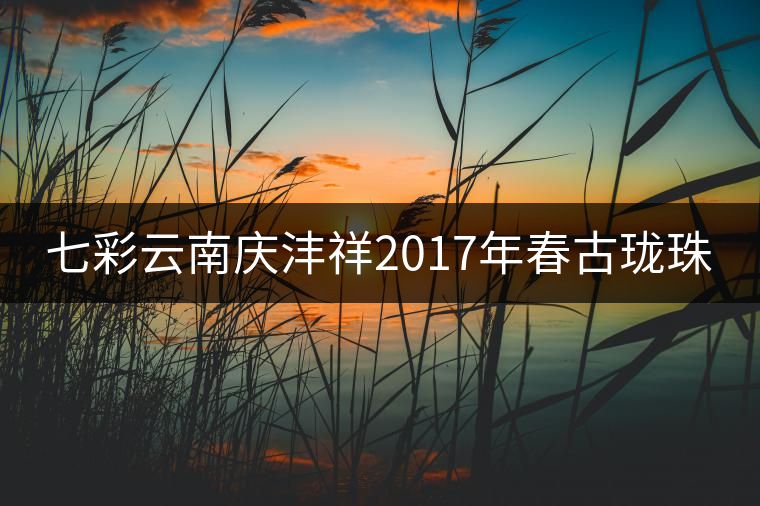 七彩云南慶灃祥2017年春古瓏珠