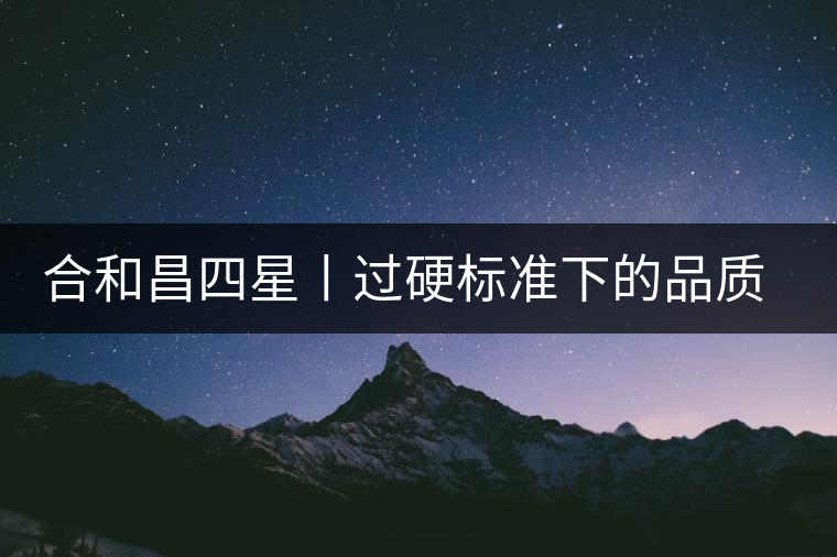 合和昌四星丨過(guò)硬標(biāo)準(zhǔn)下的品質(zhì)，才值得時(shí)間沉淀！