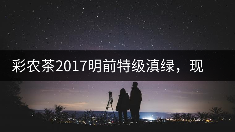 彩農(nóng)茶2017明前特級滇綠，現(xiàn)開始接受預(yù)訂