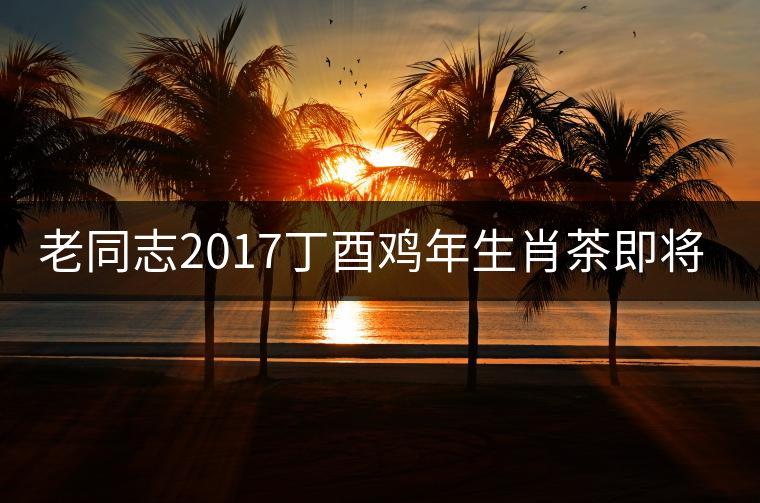 老同志2017丁酉雞年生肖茶即將面世！