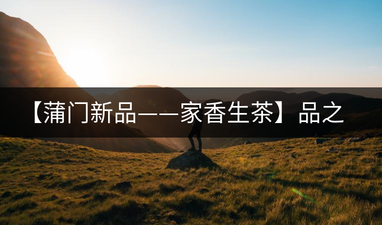 【蒲門新品——家香生茶】品之，是家的味道，存之，是家的思念