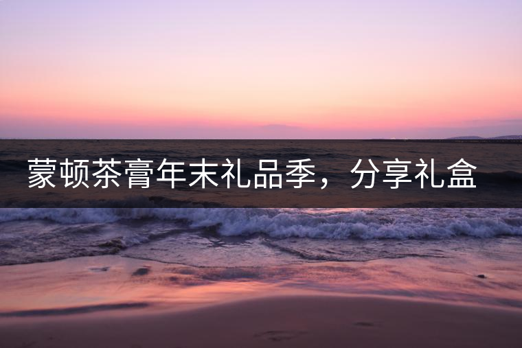 蒙頓茶膏年末禮品季，分享禮盒套裝優(yōu)惠上市！