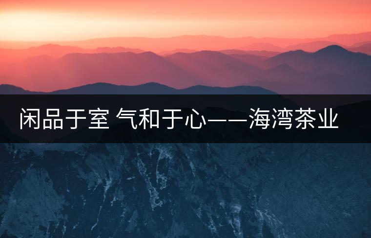 閑品于室 氣和于心——海灣茶業(yè)第四季良閑品餅茶即將上市 閑品于室 氣和于心——海灣茶業(yè)第四季良閑品餅茶即將上市